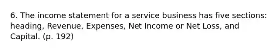 6. The income statement for a service business has five sections: heading, Revenue, Expenses, Net Income or Net Loss, and Capital. (p. 192)