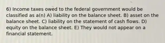 6) Income taxes owed to the federal government would be classified as a(n) A) liability on the balance sheet. B) asset on the balance sheet. C) liability on the statement of cash flows. D) equity on the balance sheet. E) They would not appear on a financial statement.