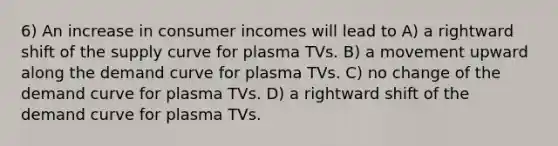 6) An increase in consumer incomes will lead to A) a rightward shift of the supply curve for plasma TVs. B) a movement upward along the demand curve for plasma TVs. C) no change of the demand curve for plasma TVs. D) a rightward shift of the demand curve for plasma TVs.