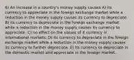 6) An increase in a country's money supply causes A) its currency to appreciate in the foreign exchange market while a reduction in the money supply causes its currency to depreciate. B) its currency to depreciate in the foreign exchange market while a reduction in the money supply causes its currency to appreciate. C) no effect on the values of it currency in international markets. D) its currency to depreciate in the foreign exchange market while a reduction in the money supply causes its currency to further depreciate. E) its currency to depreciate in the domestic market and appreciate in the foreign market.