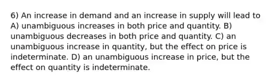 6) An increase in demand and an increase in supply will lead to A) unambiguous increases in both price and quantity. B) unambiguous decreases in both price and quantity. C) an unambiguous increase in quantity, but the effect on price is indeterminate. D) an unambiguous increase in price, but the effect on quantity is indeterminate.