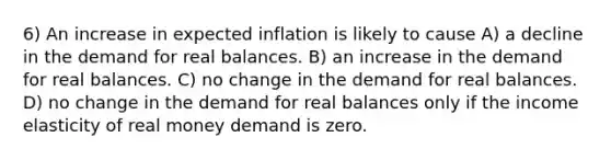 6) An increase in expected inflation is likely to cause A) a decline in the demand for real balances. B) an increase in the demand for real balances. C) no change in the demand for real balances. D) no change in the demand for real balances only if the income elasticity of real money demand is zero.