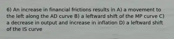 6) An increase in financial frictions results in A) a movement to the left along the AD curve B) a leftward shift of the MP curve C) a decrease in output and increase in inflation D) a leftward shift of the IS curve