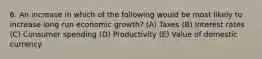 6. An increase in which of the following would be most likely to increase long run economic growth? (A) Taxes (B) Interest rates (C) Consumer spending (D) Productivity (E) Value of domestic currency