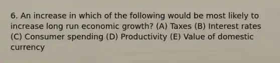 6. An increase in which of the following would be most likely to increase long run economic growth? (A) Taxes (B) Interest rates (C) Consumer spending (D) Productivity (E) Value of domestic currency