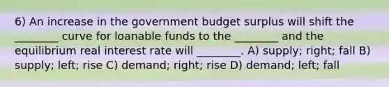 6) An increase in the government budget surplus will shift the ________ curve for loanable funds to the ________ and the equilibrium real interest rate will ________. A) supply; right; fall B) supply; left; rise C) demand; right; rise D) demand; left; fall