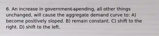 6. An increase in government spending, all other things unchanged, will cause the aggregate demand curve to: A) become positively sloped. B) remain constant. C) shift to the right. D) shift to the left.