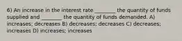 6) An increase in the interest rate ________ the quantity of funds supplied and ________ the quantity of funds demanded. A) increases; decreases B) decreases; decreases C) decreases; increases D) increases; increases