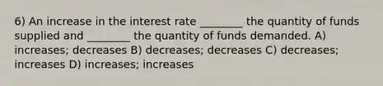 6) An increase in the interest rate ________ the quantity of funds supplied and ________ the quantity of funds demanded. A) increases; decreases B) decreases; decreases C) decreases; increases D) increases; increases