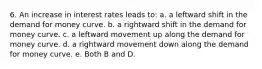 6. An increase in interest rates leads to: a. a leftward shift in the demand for money curve. b. a rightward shift in the demand for money curve. c. a leftward movement up along the demand for money curve. d. a rightward movement down along the demand for money curve. e. Both B and D.