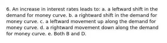 6. An increase in interest rates leads to: a. a leftward shift in the demand for money curve. b. a rightward shift in the demand for money curve. c. a leftward movement up along the demand for money curve. d. a rightward movement down along the demand for money curve. e. Both B and D.