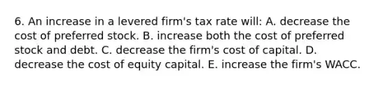 6. An increase in a levered firm's tax rate will: A. decrease the cost of preferred stock. B. increase both the cost of preferred stock and debt. C. decrease the firm's cost of capital. D. decrease the cost of equity capital. E. increase the firm's WACC.