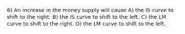 6) An increase in the money supply will cause A) the IS curve to shift to the right. B) the IS curve to shift to the left. C) the LM curve to shift to the right. D) the LM curve to shift to the left.