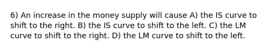 6) An increase in the money supply will cause A) the IS curve to shift to the right. B) the IS curve to shift to the left. C) the LM curve to shift to the right. D) the LM curve to shift to the left.