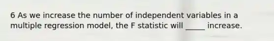 6 As we increase the number of independent variables in a multiple regression model, the F statistic will _____ increase.