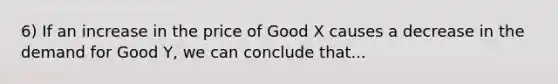 6) If an increase in the price of Good X causes a decrease in the demand for Good Y, we can conclude that...