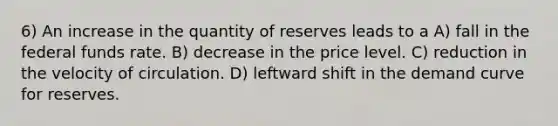 6) An increase in the quantity of reserves leads to a A) fall in the federal funds rate. B) decrease in the price level. C) reduction in the velocity of circulation. D) leftward shift in the demand curve for reserves.