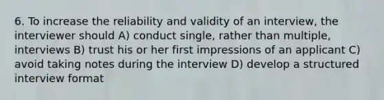 6. To increase the reliability and validity of an interview, the interviewer should A) conduct single, rather than multiple, interviews B) trust his or her first impressions of an applicant C) avoid taking notes during the interview D) develop a structured interview format