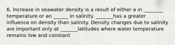 6. Increase in seawater density is a result of either a in ________ temperature or an ______ in salinity. _______has a greater influence on density than salinity. Density changes due to salinity are important only at _______latitudes where water temperature remains low and constant