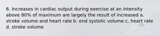 6. Increases in cardiac output during exercise at an intensity above 80% of maximum are largely the result of increased a. stroke volume and heart rate b. end systolic volume c. heart rate d. stroke volume