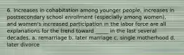 6. Increases in cohabitation among younger people, increases in postsecondary school enrollment (especially among women), and women's increased participation in the labor force are all explanations for the trend toward _____ in the last several decades. a. remarriage b. later marriage c. single motherhood d. later divorce