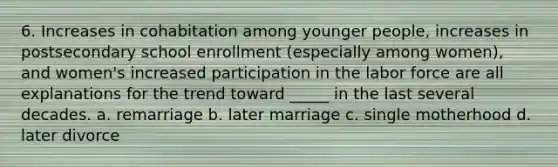 6. Increases in cohabitation among younger people, increases in postsecondary school enrollment (especially among women), and women's increased participation in the labor force are all explanations for the trend toward _____ in the last several decades. a. remarriage b. later marriage c. single motherhood d. later divorce