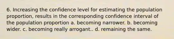 6. Increasing the confidence level for estimating the population proportion, results in the corresponding confidence interval of the population proportion a. becoming narrower. b. becoming wider. c. becoming really arrogant.. d. remaining the same.