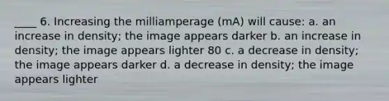 ____ 6. Increasing the milliamperage (mA) will cause: a. an increase in density; the image appears darker b. an increase in density; the image appears lighter 80 c. a decrease in density; the image appears darker d. a decrease in density; the image appears lighter