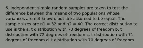 6. Independent simple random samples are taken to test the difference between the means of two populations whose variances are not known, but are assumed to be equal. The sample sizes are n1 = 32 and n2 = 40. The correct distribution to use is the a. t distribution with 73 degrees of freedom b. t distribution with 72 degrees of freedom c. t distribution with 71 degrees of freedom d. t distribution with 70 degrees of freedom