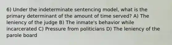 6) Under the indeterminate sentencing model, what is the primary determinant of the amount of time served? A) The leniency of the judge B) The inmate's behavior while incarcerated C) Pressure from politicians D) The leniency of the parole board