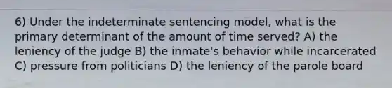 6) Under the indeterminate sentencing model, what is the primary determinant of the amount of time served? A) the leniency of the judge B) the inmate's behavior while incarcerated C) pressure from politicians D) the leniency of the parole board