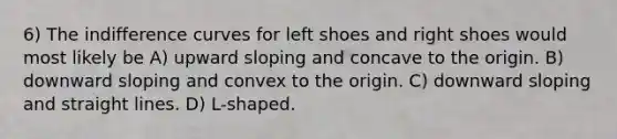 6) The indifference curves for left shoes and right shoes would most likely be A) upward sloping and concave to the origin. B) downward sloping and convex to the origin. C) downward sloping and straight lines. D) L-shaped.