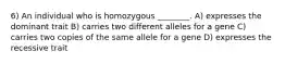 6) An individual who is homozygous ________. A) expresses the dominant trait B) carries two different alleles for a gene C) carries two copies of the same allele for a gene D) expresses the recessive trait