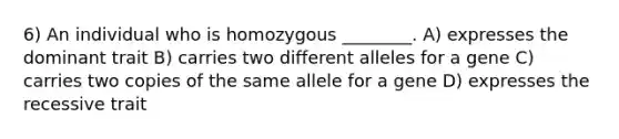 6) An individual who is homozygous ________. A) expresses the dominant trait B) carries two different alleles for a gene C) carries two copies of the same allele for a gene D) expresses the recessive trait