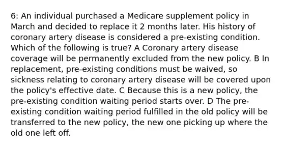 6: An individual purchased a Medicare supplement policy in March and decided to replace it 2 months later. His history of coronary artery disease is considered a pre-existing condition. Which of the following is true? A Coronary artery disease coverage will be permanently excluded from the new policy. B In replacement, pre-existing conditions must be waived, so sickness relating to coronary artery disease will be covered upon the policy's effective date. C Because this is a new policy, the pre-existing condition waiting period starts over. D The pre-existing condition waiting period fulfilled in the old policy will be transferred to the new policy, the new one picking up where the old one left off.