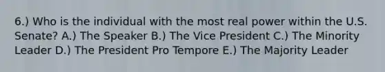 6.) Who is the individual with the most real power within the U.S. Senate? A.) The Speaker B.) The Vice President C.) The Minority Leader D.) The President Pro Tempore E.) The Majority Leader