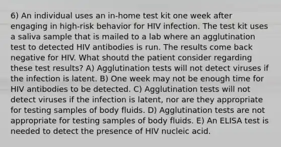 6) An individual uses an in-home test kit one week after engaging in high-risk behavior for HIV infection. The test kit uses a saliva sample that is mailed to a lab where an agglutination test to detected HIV antibodies is run. The results come back negative for HIV. What shoutd the patient consider regarding these test results? A) Agglutination tests will not detect viruses if the infection is latent. B) One week may not be enough time for HIV antibodies to be detected. C) Agglutination tests will not detect viruses if the infection is latent, nor are they appropriate for testing samples of body fluids. D) Agglutination tests are not appropriate for testing samples of body fluids. E) An ELISA test is needed to detect the presence of HIV nucleic acid.