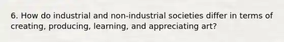 6. How do industrial and non-industrial societies differ in terms of creating, producing, learning, and appreciating art?