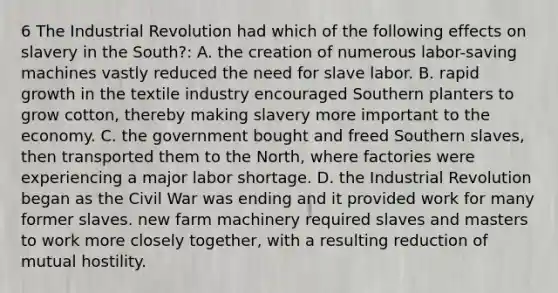 6 The Industrial Revolution had which of the following effects on slavery in the South?: A. the creation of numerous labor-saving machines vastly reduced the need for slave labor. B. rapid growth in the textile industry encouraged Southern planters to grow cotton, thereby making slavery more important to the economy. C. the government bought and freed Southern slaves, then transported them to the North, where factories were experiencing a major labor shortage. D. the Industrial Revolution began as the Civil War was ending and it provided work for many former slaves. new farm machinery required slaves and masters to work more closely together, with a resulting reduction of mutual hostility.