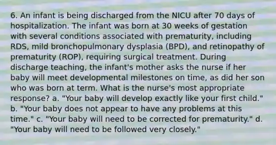 6. An infant is being discharged from the NICU after 70 days of hospitalization. The infant was born at 30 weeks of gestation with several conditions associated with prematurity, including RDS, mild bronchopulmonary dysplasia (BPD), and retinopathy of prematurity (ROP), requiring surgical treatment. During discharge teaching, the infant's mother asks the nurse if her baby will meet developmental milestones on time, as did her son who was born at term. What is the nurse's most appropriate response? a. "Your baby will develop exactly like your first child." b. "Your baby does not appear to have any problems at this time." c. "Your baby will need to be corrected for prematurity." d. "Your baby will need to be followed very closely."