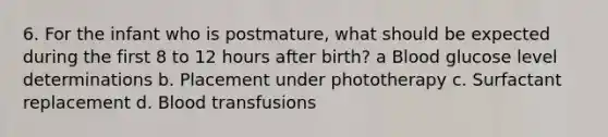 6. For the infant who is postmature, what should be expected during the first 8 to 12 hours after birth? a Blood glucose level determinations b. Placement under phototherapy c. Surfactant replacement d. Blood transfusions