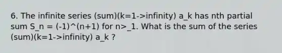 6. The infinite series (sum)(k=1->infinity) a_k has nth partial sum S_n = (-1)^(n+1) for n>_1. What is the sum of the series (sum)(k=1->infinity) a_k ?