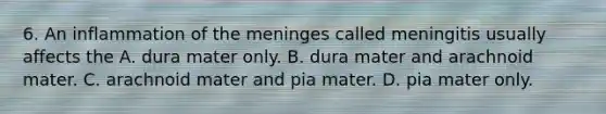 6. An inflammation of the meninges called meningitis usually affects the A. dura mater only. B. dura mater and arachnoid mater. C. arachnoid mater and pia mater. D. pia mater only.