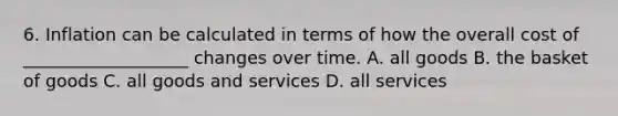 6. Inflation can be calculated in terms of how the overall cost of ___________________ changes over time. A. all goods B. the basket of goods C. all goods and services D. all services