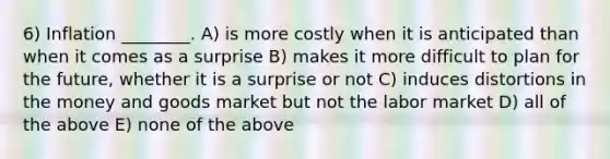 6) Inflation ________. A) is more costly when it is anticipated than when it comes as a surprise B) makes it more difficult to plan for the future, whether it is a surprise or not C) induces distortions in the money and goods market but not the labor market D) all of the above E) none of the above