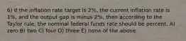 6) If the inflation rate target is 2%, the current inflation rate is 1%, and the output gap is minus 2%, then according to the Taylor rule, the nominal federal funds rate should be percent. A) zero B) two C) four D) three E) none of the above