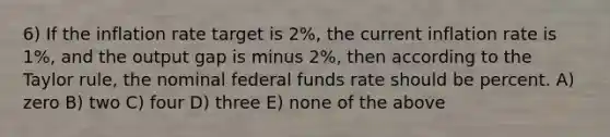 6) If the inflation rate target is 2%, the current inflation rate is 1%, and the output gap is minus 2%, then according to the Taylor rule, the nominal federal funds rate should be percent. A) zero B) two C) four D) three E) none of the above