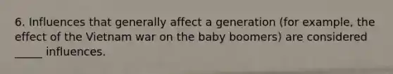 6. Influences that generally affect a generation (for example, the effect of the Vietnam war on the baby boomers) are considered _____ influences.