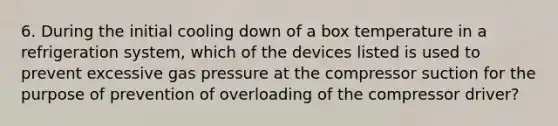 6. During the initial cooling down of a box temperature in a refrigeration system, which of the devices listed is used to prevent excessive gas pressure at the compressor suction for the purpose of prevention of overloading of the compressor driver?