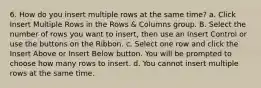 6. How do you insert multiple rows at the same time? a. Click Insert Multiple Rows in the Rows & Columns group. B. Select the number of rows you want to insert, then use an Insert Control or use the buttons on the Ribbon. с. Select one row and click the Insert Above or Insert Below button. You will be prompted to choose how many rows to insert. d. You cannot insert multiple rows at the same time.